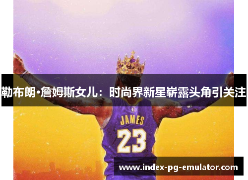 勒布朗·詹姆斯女儿:时尚界新星崭露头角引关注 勒布朗·詹姆斯女儿:时尚界新星崭露头角引关注