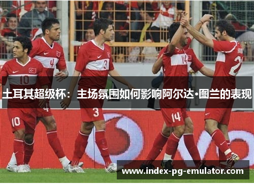 土耳其超级杯:主场氛围如何影响阿尔达·图兰的表现 土耳其超级杯:主场氛围如何影响阿尔达·图兰的表现