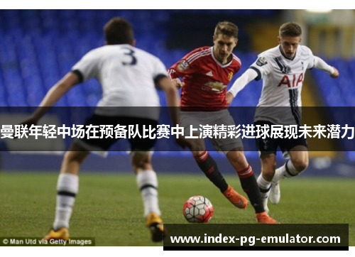曼联年轻中场在预备队比赛中上演精彩进球展现未来潜力 曼联年轻中场在预备队比赛中上演精彩进球展现未来潜力