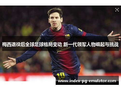 梅西退役后全球足球格局变动 新一代领军人物崛起与挑战 梅西退役后全球足球格局变动 新一代领军人物崛起与挑战