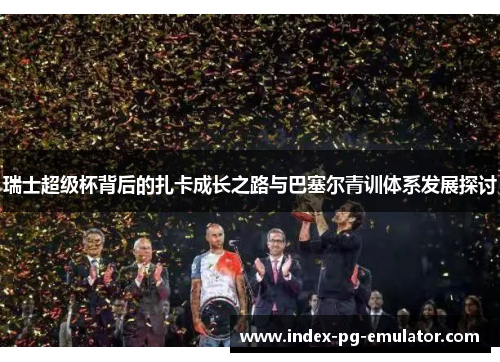 瑞士超级杯背后的扎卡成长之路与巴塞尔青训体系发展探讨 瑞士超级杯背后的扎卡成长之路与巴塞尔青训体系发展探讨
