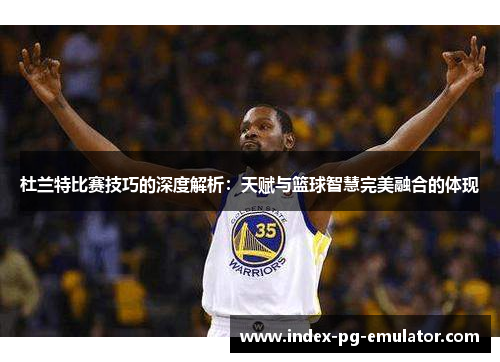 杜兰特比赛技巧的深度解析：天赋与篮球智慧完美融合的体现