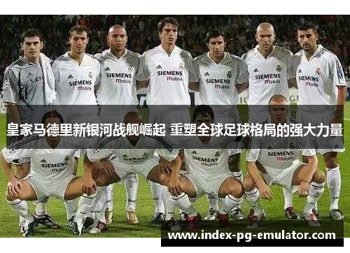 皇家马德里新银河战舰崛起 重塑全球足球格局的强大力量 皇家马德里新银河战舰崛起 重塑全球足球格局的强大力量