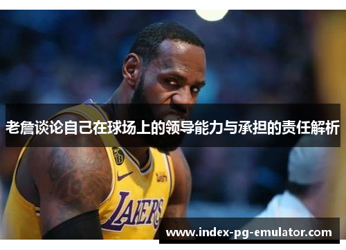 老詹谈论自己在球场上的领导能力与承担的责任解析 老詹谈论自己在球场上的领导能力与承担的责任解析