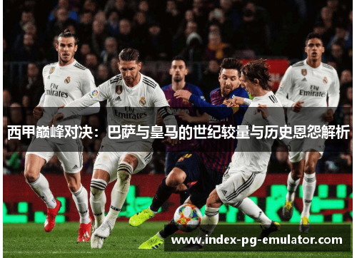 西甲巅峰对决：巴萨与皇马的世纪较量与历史恩怨解析