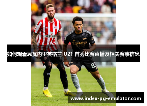 如何观看恩瓦内里英格兰 U21 首秀比赛直播及相关赛事信息 如何观看恩瓦内里英格兰 U21 首秀比赛直播及相关赛事信息