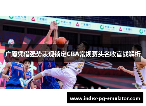 广厦凭借强势表现锁定CBA常规赛头名收官战解析 广厦凭借强势表现锁定CBA常规赛头名收官战解析