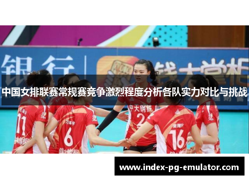 中国女排联赛常规赛竞争激烈程度分析各队实力对比与挑战