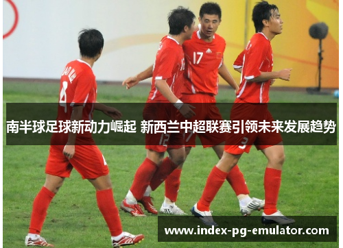 南半球足球新动力崛起 新西兰中超联赛引领未来发展趋势 南半球足球新动力崛起 新西兰中超联赛引领未来发展趋势