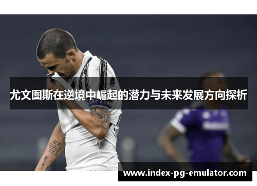 尤文图斯在逆境中崛起的潜力与未来发展方向探析