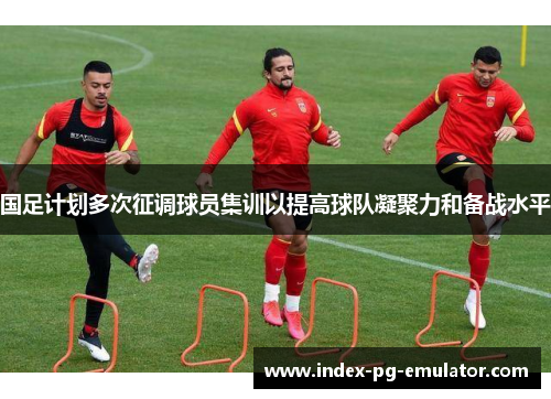 国足计划多次征调球员集训以提高球队凝聚力和备战水平