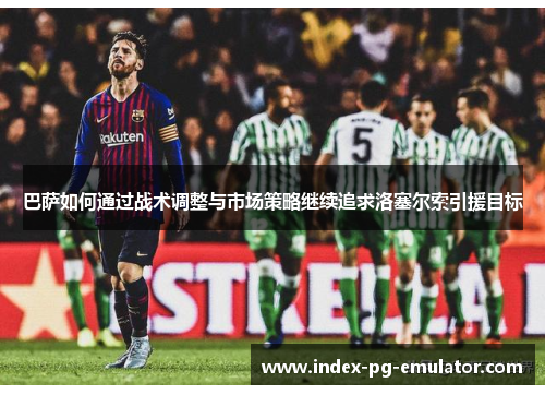 巴萨如何通过战术调整与市场策略继续追求洛塞尔索引援目标 巴萨如何通过战术调整与市场策略继续追求洛塞尔索引援目标
