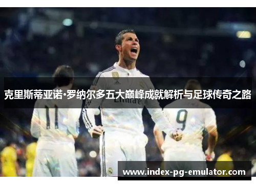 克里斯蒂亚诺·罗纳尔多五大巅峰成就解析与足球传奇之路 克里斯蒂亚诺·罗纳尔多五大巅峰成就解析与足球传奇之路