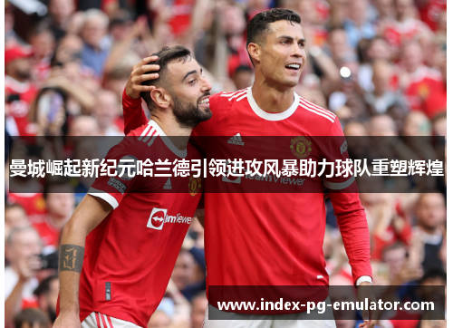 曼城崛起新纪元哈兰德引领进攻风暴助力球队重塑辉煌 曼城崛起新纪元哈兰德引领进攻风暴助力球队重塑辉煌