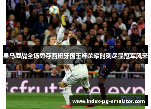 皇马鏖战全场勇夺西班牙国王杯荣耀时刻尽显冠军风采 皇马鏖战全场勇夺西班牙国王杯荣耀时刻尽显冠军风采