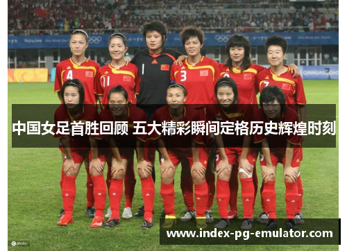 中国女足首胜回顾 五大精彩瞬间定格历史辉煌时刻 中国女足首胜回顾 五大精彩瞬间定格历史辉煌时刻