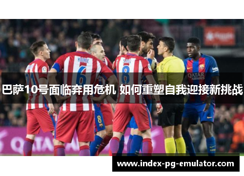 巴萨10号面临弃用危机 如何重塑自我迎接新挑战 巴萨10号面临弃用危机 如何重塑自我迎接新挑战