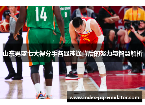 山东男篮七大得分手各显神通背后的努力与智慧解析 山东男篮七大得分手各显神通背后的努力与智慧解析