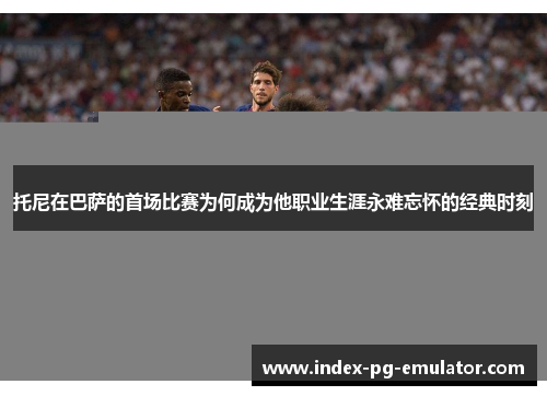 托尼在巴萨的首场比赛为何成为他职业生涯永难忘怀的经典时刻 托尼在巴萨的首场比赛为何成为他职业生涯永难忘怀的经典时刻