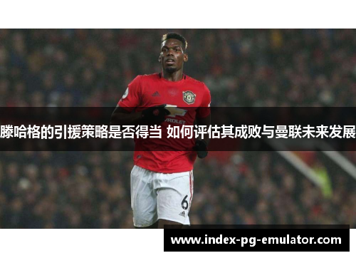 滕哈格的引援策略是否得当 如何评估其成败与曼联未来发展