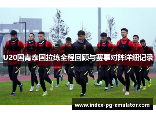 U20国青泰国拉练全程回顾与赛事对阵详细记录 U20国青泰国拉练全程回顾与赛事对阵详细记录