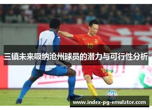 三镇未来吸纳沧州球员的潜力与可行性分析 三镇未来吸纳沧州球员的潜力与可行性分析