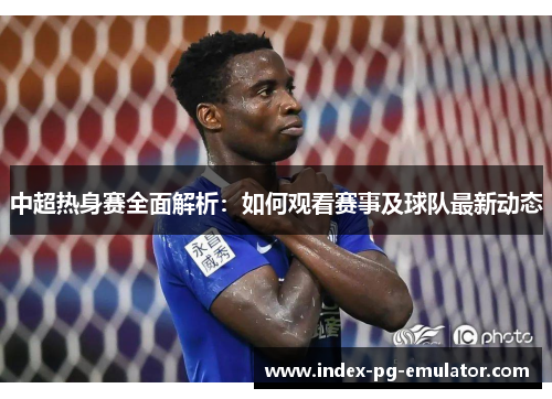 中超热身赛全面解析:如何观看赛事及球队最新动态 中超热身赛全面解析:如何观看赛事及球队最新动态