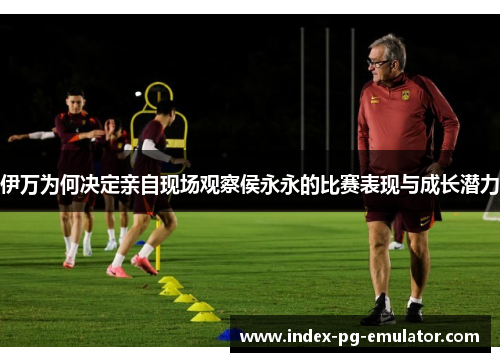 伊万为何决定亲自现场观察侯永永的比赛表现与成长潜力 伊万为何决定亲自现场观察侯永永的比赛表现与成长潜力