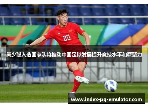 吴少聪入选国家队将推动中国足球发展提升竞技水平和凝聚力 吴少聪入选国家队将推动中国足球发展提升竞技水平和凝聚力