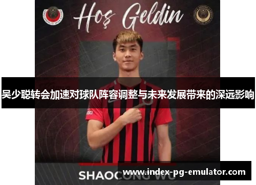 吴少聪转会加速对球队阵容调整与未来发展带来的深远影响 吴少聪转会加速对球队阵容调整与未来发展带来的深远影响