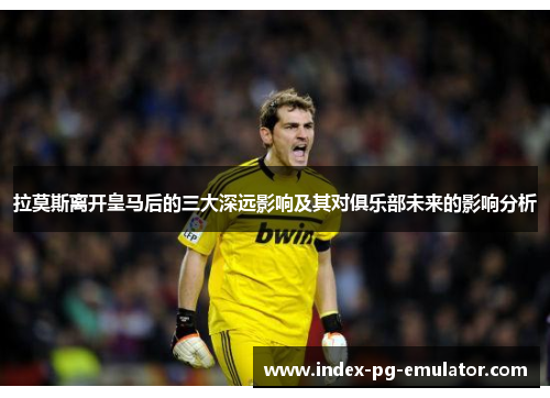 拉莫斯离开皇马后的三大深远影响及其对俱乐部未来的影响分析
