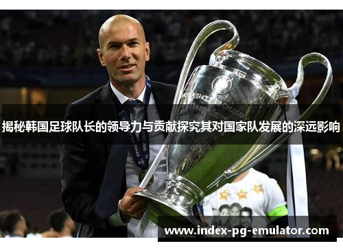 揭秘韩国足球队长的领导力与贡献探究其对国家队发展的深远影响