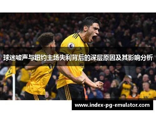 球迷嘘声与纽约主场失利背后的深层原因及其影响分析 球迷嘘声与纽约主场失利背后的深层原因及其影响分析