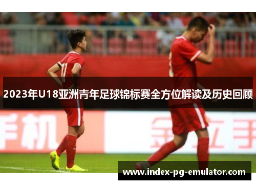 2023年U18亚洲青年足球锦标赛全方位解读及历史回顾