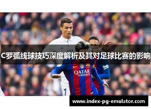 C罗弧线球技巧深度解析及其对足球比赛的影响 C罗弧线球技巧深度解析及其对足球比赛的影响