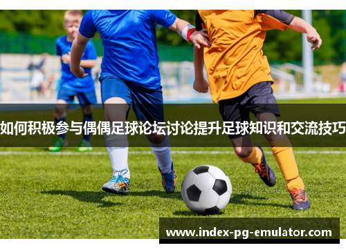 如何积极参与偶偶足球论坛讨论提升足球知识和交流技巧