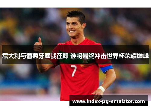 意大利与葡萄牙鏖战在即 谁将最终冲击世界杯荣耀巅峰 意大利与葡萄牙鏖战在即 谁将最终冲击世界杯荣耀巅峰