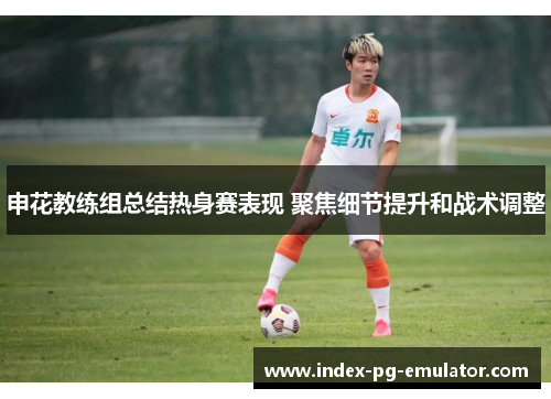 申花教练组总结热身赛表现 聚焦细节提升和战术调整