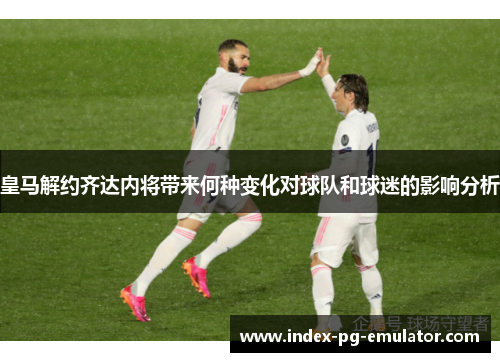 皇马解约齐达内将带来何种变化对球队和球迷的影响分析 皇马解约齐达内将带来何种变化对球队和球迷的影响分析