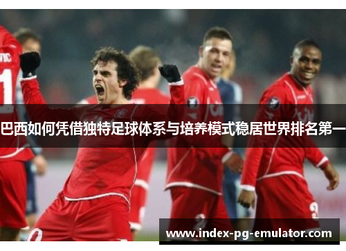 巴西如何凭借独特足球体系与培养模式稳居世界排名第一 巴西如何凭借独特足球体系与培养模式稳居世界排名第一