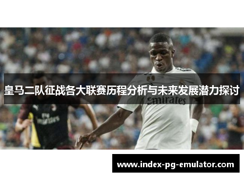皇马二队征战各大联赛历程分析与未来发展潜力探讨 皇马二队征战各大联赛历程分析与未来发展潜力探讨