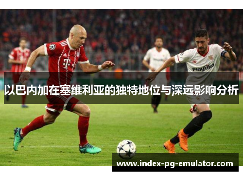 以巴内加在塞维利亚的独特地位与深远影响分析 以巴内加在塞维利亚的独特地位与深远影响分析