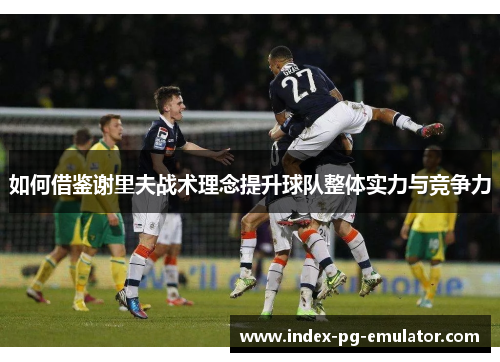 如何借鉴谢里夫战术理念提升球队整体实力与竞争力 如何借鉴谢里夫战术理念提升球队整体实力与竞争力