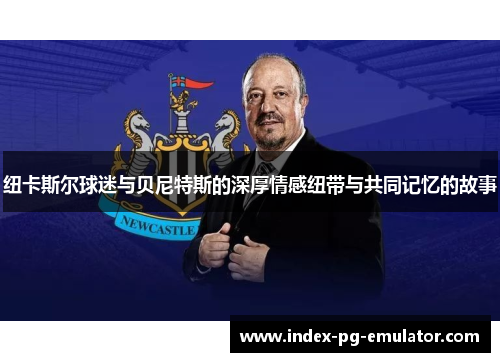 纽卡斯尔球迷与贝尼特斯的深厚情感纽带与共同记忆的故事 纽卡斯尔球迷与贝尼特斯的深厚情感纽带与共同记忆的故事