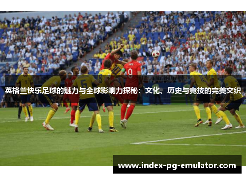 英格兰快乐足球的魅力与全球影响力探秘：文化、历史与竞技的完美交织