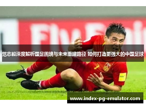 范志毅深度解析国足困境与未来重建路径 如何打造更强大的中国足球 范志毅深度解析国足困境与未来重建路径 如何打造更强大的中国足球