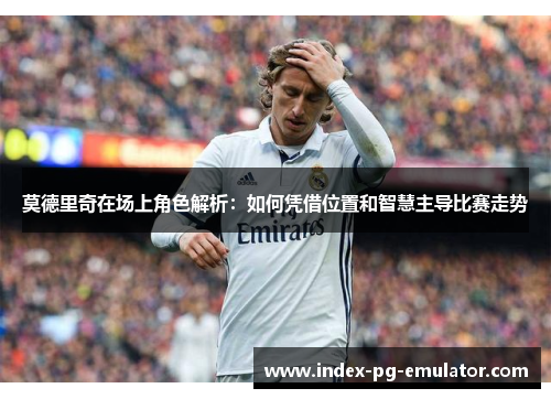 莫德里奇在场上角色解析:如何凭借位置和智慧主导比赛走势 莫德里奇在场上角色解析:如何凭借位置和智慧主导比赛走势