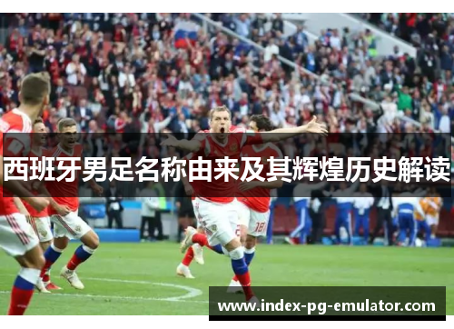 西班牙男足名称由来及其辉煌历史解读