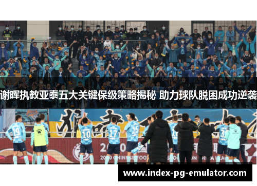 谢晖执教亚泰五大关键保级策略揭秘 助力球队脱困成功逆袭 谢晖执教亚泰五大关键保级策略揭秘 助力球队脱困成功逆袭