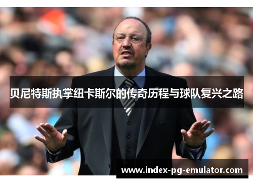 贝尼特斯执掌纽卡斯尔的传奇历程与球队复兴之路 贝尼特斯执掌纽卡斯尔的传奇历程与球队复兴之路